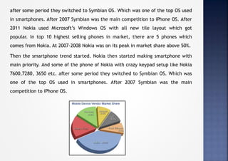 after some period they switched to Symbian OS. Which was one of the top OS used
in smartphones. After 2007 Symbian was the main competition to iPhone OS. After
2011 Nokia used Microsoft’s Windows OS with all new tile layout which got
popular. In top 10 highest selling phones in market, there are 5 phones which
comes from Nokia. At 2007-2008 Nokia was on its peak in market share above 50%.
Then the smartphone trend started. Nokia then started making smartphone with
main priority. And some of the phone of Nokia with crazy keypad setup like Nokia
7600,7280, 3650 etc. after some period they switched to Symbian OS. Which was
one of the top OS used in smartphones. After 2007 Symbian was the main
competition to iPhone OS.
 