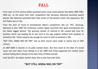 FALL
From start of 21st century Nokia launched some crazy/weird phones like Nokia 7600,7280,
3650 etc. at the same time their competitors like Samsung, Motorola launched superb
phones like Motorola launched their Razr series of flip phones which hits popularity. But
still Nokia was on top.
From the start of trend of smartphones Nokia’s competitors like LG, HTC, Samsung,
Motorola & after 2007 the revolution creator Apple launched their good smartphones but
the Nokia lagged behind. The growing market of Android & iOS caused bad time for
Symbian which was leading OS at one time & the app support shifted from Symbian to
android & iOS. These reasons was enough for users to shift to Android or iOS.
“BUT STILL NOKIA WAS ON TOP” due to their brand value made in nearly end of 20th
century.
At 2007-2008 it reaches to its peak market share. But how much & till when it’s brand
value will save them from falling? & at Q1 2009 that thing happened the market share
started falling down sharply & the dark time of Nokia started.
Until Q4 2011 the Nokia market share felt to less than half (23%)
“BUT STILL NOKIA WAS ON TOP”
 