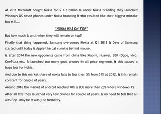 At 2011 Microsoft bought Nokia for $ 7.2 billion & under Nokia branding they launched
Windows OS based phones under Nokia branding & this resulted like their biggest mistake
but still….
“NOKIA WAS ON TOP”
But how much & until when they will remain on top?
Finally that thing happened. Samsung overcomes Nokia at Q1 2013 & Days of Samsung
started until today & Apple like cat running behind mouse.
& after 2014 the new opponents came from china like Xiaomi, Huawei, BBK (Oppo, vivo,
OnePlus) etc. & launched too many good phones in all price segments & this caused a
huge loss for Nokia.
And due to this market share of nokia falls to less than 5% from 51% at 2012. & this remain
constant for couple of years.
Around 2016 the market of android reached 70% & iOS more than 20% where windows 7%.
After all this they launched very few phones for couple of years. & no need to tell that all
was flop. may be it was just formality.
 