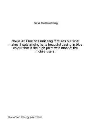 Nokia X3 Blue has amazing features but what
makes it outstanding is its beautiful casing in blue
  colour that is the high point with most of the
                   mobile users.




blue ocean strategy powerpoint
 
