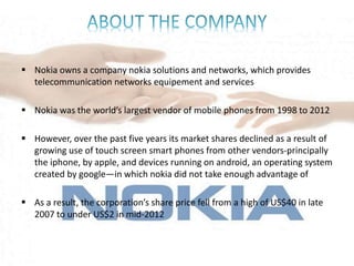 Nokia owns a company nokia solutions and networks, which provides
telecommunication networks equipement and services
 Nokia was the world’s largest vendor of mobile phones from 1998 to 2012
 However, over the past five years its market shares declined as a result of
growing use of touch screen smart phones from other vendors-principally
the iphone, by apple, and devices running on android, an operating system
created by google—in which nokia did not take enough advantage of
 As a result, the corporation’s share price fell from a high of US$40 in late
2007 to under US$2 in mid-2012
 