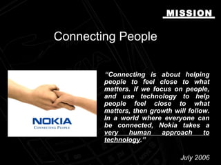 Connecting PeopleConnecting People
“Connecting is about helping
people to feel close to what
matters. If we focus on people,
and use technology to help
people feel close to what
matters, then growth will follow.
In a world where everyone can
be connected, Nokia takes a
very human approach to
technology.”
July 2006July 2006
MISSIONMISSION
 