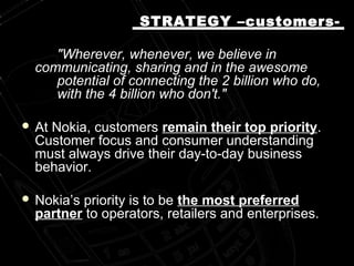"Wherever, whenever, we believe in
communicating, sharing and in the awesome
potential of connecting the 2 billion who do,
with the 4 billion who don't."
 At Nokia, customers remain their top priority.
Customer focus and consumer understanding
must always drive their day-to-day business
behavior.
 Nokia’s priority is to be the most preferred
partner to operators, retailers and enterprises.
STRATEGY –customers-STRATEGY –customers-
 