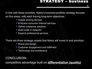 In line with these priorities, Nokia’s business portfolio strategy focusesIn line with these priorities, Nokia’s business portfolio strategy focuses
on five areas, with each having long-term objectives:on five areas, with each having long-term objectives:
 Create winning devicesCreate winning devices
 Embrace consumer Internet servicesEmbrace consumer Internet services
 Deliver enterprise solutionsDeliver enterprise solutions
 Build scale in networksBuild scale in networks
 Expand professional servicesExpand professional services
There are three strategic assets that Nokia will invest in and prioritize:There are three strategic assets that Nokia will invest in and prioritize:
 Brand and designBrand and design
 Customer engagement and fulfillmentCustomer engagement and fulfillment
 Technology and architectureTechnology and architecture
CONCLUSION:CONCLUSION:
competitcompetitiive advantage builve advantage builtt onon differentiation (quality)differentiation (quality)
STRATEGY – businessSTRATEGY – business
--
 