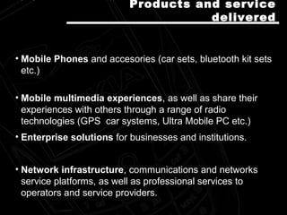 • Mobile Phones and accesories (car sets, bluetooth kit sets
etc.)
• Mobile multimedia experiences, as well as share their
experiences with others through a range of radio
technologies (GPS car systems, Ultra Mobile PC etc.)
• Enterprise solutions for businesses and institutions.
• Network infrastructure, communications and networks
service platforms, as well as professional services to
operators and service providers.
Products and serviceProducts and service
delivereddelivered
 