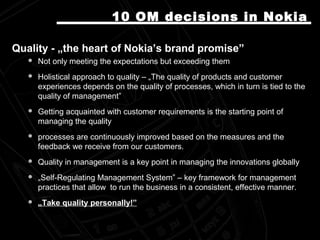 Quality - „the heart of Nokia’s brand promise”Quality - „the heart of Nokia’s brand promise”
 Not only meeting the expectations but exceeding themNot only meeting the expectations but exceeding them
 Holistical approach to quality – „The quality of products and customerHolistical approach to quality – „The quality of products and customer
experiences depends on the quality of processes, which in turn is tied to theexperiences depends on the quality of processes, which in turn is tied to the
quality of management”quality of management”
 Getting acquainted with customer requirements is the starting point ofGetting acquainted with customer requirements is the starting point of
managing the qualitymanaging the quality
 processes are continuously improved based on the measures and theprocesses are continuously improved based on the measures and the
feedback we receive from our customers.feedback we receive from our customers.
 Quality in management is a key point in managing the innovations globallyQuality in management is a key point in managing the innovations globally
 „„Self-Regulating Management System” – key framework for managementSelf-Regulating Management System” – key framework for management
practices that allow to run the business in a consistent, effective manner.practices that allow to run the business in a consistent, effective manner.
 „„Take quality personally!”Take quality personally!”
10 OM10 OM decisions in Nokiadecisions in Nokia
 