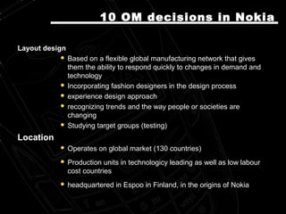 Layout designLayout design
 Based on a flexible global manufacturing network that givesBased on a flexible global manufacturing network that gives
them the ability to respond quickly to changes in demandthem the ability to respond quickly to changes in demand andand
technologytechnology
 Incorporating fashion designers in the design processIncorporating fashion designers in the design process
 experience design approachexperience design approach
 recognizing trends and the way people or societies arerecognizing trends and the way people or societies are
changingchanging
 Studying target groups (testing)Studying target groups (testing)
LocationLocation
 Operates on global market (130 countries)Operates on global market (130 countries)
 Production units in technologicy leading as well as low labourProduction units in technologicy leading as well as low labour
cost countriescost countries
 headquartered in Espooheadquartered in Espoo inin FinlandFinland, in the origins of Nokia, in the origins of Nokia
10 OM10 OM decisions in Nokiadecisions in Nokia
 