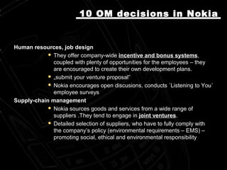 Human resources, job designHuman resources, job design
 They offer company-wideThey offer company-wide incentive and bonus systemsincentive and bonus systems,,
coupled with plenty of opportunities for the employees – theycoupled with plenty of opportunities for the employees – they
are encouraged to create their own development plans.are encouraged to create their own development plans.
 „„submit your venture proposal”submit your venture proposal”
 Nokia encourages open discusions, conductsNokia encourages open discusions, conducts ´Listening to You´´Listening to You´
employee surveyemployee surveyss
Supply-chain managementSupply-chain management
 Nokia sources goods and services from a wide range ofNokia sources goods and services from a wide range of
suppliers .They tend to engage insuppliers .They tend to engage in joint venturesjoint ventures..
 Detailed selection of suppliers, who have to fully comply withDetailed selection of suppliers, who have to fully comply with
the company’s policy (environmental requirements – EMS) –the company’s policy (environmental requirements – EMS) –
promoting social, ethical and environmental responspromoting social, ethical and environmental responsiibilitybility
10 OM10 OM decisions in Nokiadecisions in Nokia
 