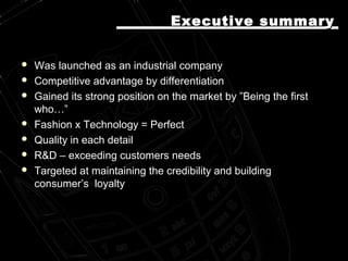  Was launched as an industrial companyWas launched as an industrial company
 Competitive advantage by differentiationCompetitive advantage by differentiation
 Gained its strong position on the market by ”Being the firstGained its strong position on the market by ”Being the first
who…”who…”
 Fashion x Technology = PerfectFashion x Technology = Perfect
 Quality in each detailQuality in each detail
 R&D – exceeding customers needsR&D – exceeding customers needs
 Targeted at maintaining the credibility and buildingTargeted at maintaining the credibility and building
consumer’s loyaltyconsumer’s loyalty
Executive summaryExecutive summary
 