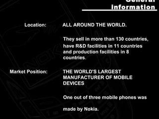 Location: ALL AROUND THE WORLD.
They sell in more than 130 countries,
have R&D facilities in 11 countries
and production facilities in 8
countries.
Market Position: THE WORLD'S LARGEST
MANUFACTURER OF MOBILE
DEVICES
One out of three mobile phones was
made by Nokia.
GeneralGeneral
informationinformation
 
