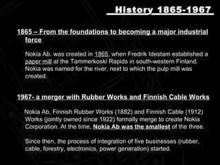 1865 – From the foundations to becoming a major industrial1865 – From the foundations to becoming a major industrial
forceforce
Nokia Ab. was created inNokia Ab. was created in 18651865, when Fredrik Idestam established a, when Fredrik Idestam established a
paper mill at the Tammerkoski Rapids in south-western Finland.at the Tammerkoski Rapids in south-western Finland.
Nokia was named for the river, next to which the pulp mill wasNokia was named for the river, next to which the pulp mill was
created.created.
1967- a merger with Rubber Works and Finnish Cable Works
Nokia Ab, Finnish Rubber Works (1882) and Finnish Cable (1912)Nokia Ab, Finnish Rubber Works (1882) and Finnish Cable (1912)
Works (jointly owned since 1922) formally merge to create NokiaWorks (jointly owned since 1922) formally merge to create Nokia
Corporation. At the time,Corporation. At the time, Nokia Ab was the smallestNokia Ab was the smallest of the three.of the three.
Since then, the process of integration of five businesses (rubber,Since then, the process of integration of five businesses (rubber,
cable, forestry, electronics, power generation) started.cable, forestry, electronics, power generation) started.
History 1865-1967History 1865-1967
 