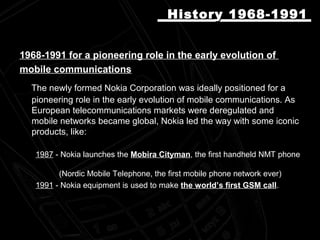 1968-1991 for a pioneering role in the early evolution of
mobile communications
The newly formed Nokia Corporation was ideally positioned for a
pioneering role in the early evolution of mobile communications. As
European telecommunications markets were deregulated and
mobile networks became global, Nokia led the way with some iconic
products, like:
1987 - Nokia launches the Mobira Cityman, the first handheld NMT phone
(Nordic Mobile Telephone, the first mobile phone network ever)
1991 - Nokia equipment is used to make the world’s first GSM call.
HistoryHistory 1968-19911968-1991
 