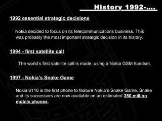 19921992 essential strategic decisionsessential strategic decisions
Nokia decided to focus on its telecommunications business. ThisNokia decided to focus on its telecommunications business. This
was probably the most important strategic decision in its historywas probably the most important strategic decision in its history..
1994 - first satellite call1994 - first satellite call
The world’s first satellite call is made, using a Nokia GSM handset.The world’s first satellite call is made, using a Nokia GSM handset.
19971997 -- Nokia’s Snake GameNokia’s Snake Game
Nokia 6110 is the first phone to feature Nokia’s Snake Game. SnakeNokia 6110 is the first phone to feature Nokia’s Snake Game. Snake
and its successors are now available on an estimatedand its successors are now available on an estimated 350 million350 million
mobile phonesmobile phones..
History 1992-….History 1992-….
 