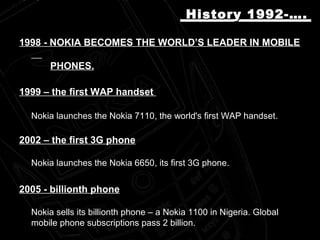 19981998 -- NOKIA BECOMES THE WORLD’S LEADER IN MOBILENOKIA BECOMES THE WORLD’S LEADER IN MOBILE
PHONES.PHONES.
1999 –1999 – thethe first WAP handsetfirst WAP handset
Nokia launches the Nokia 7110Nokia launches the Nokia 7110,, the world's first WAP handsetthe world's first WAP handset..
2002 –2002 – the first 3G phonethe first 3G phone
Nokia launches the Nokia 6650Nokia launches the Nokia 6650,, its first 3G phoneits first 3G phone..
2005 -2005 - billionth phonebillionth phone
Nokia sells its billionth phone – a Nokia 1100 in Nigeria. GlobalNokia sells its billionth phone – a Nokia 1100 in Nigeria. Global
mobile phone subscriptions pass 2 billion.mobile phone subscriptions pass 2 billion.
History 1992-….History 1992-….
 