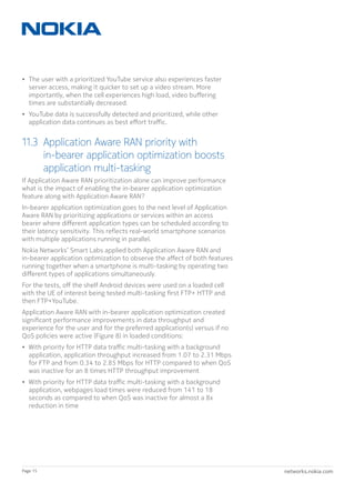 networks.nokia.comPage 15
•	 The user with a prioritized YouTube service also experiences faster
server access, making it quicker to set up a video stream. More
importantly, when the cell experiences high load, video buffering
times are substantially decreased.
•	 YouTube data is successfully detected and prioritized, while other
application data continues as best effort traffic.
11.3	Application Aware RAN priority with
in-bearer application optimization boosts
application multi-tasking
If Application Aware RAN prioritization alone can improve performance
what is the impact of enabling the in-bearer application optimization
feature along with Application Aware RAN?
In-bearer application optimization goes to the next level of Application
Aware RAN by prioritizing applications or services within an access
bearer where different application types can be scheduled according to
their latency sensitivity. This reflects real-world smartphone scenarios
with multiple applications running in parallel.
Nokia Networks’ Smart Labs applied both Application Aware RAN and
in-bearer application optimization to observe the affect of both features
running together when a smartphone is multi-tasking by operating two
different types of applications simultaneously.
For the tests, off the shelf Android devices were used on a loaded cell
with the UE of interest being tested multi-tasking first FTP+ HTTP and
then FTP+YouTube.
Application Aware RAN with in-bearer application optimization created
significant performance improvements in data throughput and
experience for the user and for the preferred application(s) versus if no
QoS policies were active (Figure 8) in loaded conditions:
•	 With priority for HTTP data traffic multi-tasking with a background
application, application throughput increased from 1.07 to 2.31 Mbps
for FTP and from 0.34 to 2.85 Mbps for HTTP compared to when QoS
was inactive for an 8 times HTTP throughput improvement
•	 With priority for HTTP data traffic multi-tasking with a background
application, webpages load times were reduced from 141 to 18
seconds as compared to when QoS was inactive for almost a 8x
reduction in time
 