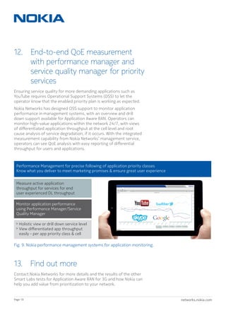 networks.nokia.comPage 18
12. End-to-end QoE measurement
with performance manager and
service quality manager for priority
services
Ensuring service quality for more demanding applications such as
YouTube requires Operational Support Systems (OSS) to let the
operator know that the enabled priority plan is working as expected.
Nokia Networks has designed OSS support to monitor application
performance in management systems, with an overview and drill
down support available for Application Aware RAN. Operators can
monitor high-value applications within the network 24/7, with views
of differentiated application throughput at the cell level and root
cause analysis of service degradation, if it occurs. With the integrated
measurement capability from Nokia Networks’ management service,
operators can see QoE analysis with easy reporting of differential
throughput for users and applications.
13.  Find out more
Contact Nokia Networks for more details and the results of the other
Smart Labs tests for Application Aware RAN for 3G and how Nokia can
help you add value from prioritization to your network.
Measure active application
throughput for services for end
user experienced DL throughput
Monitor application performance
using Performance Manager/Service
Quality Manager
 Holistic view or drill down service level
 View diﬀerentiated app throughput
easily - per app priority class  cell
Performance Management for precise following of application priority classes
Know what you deliver to meet marketing promises  ensure great user experience
Fig. 9. Nokia performance management systems for application monitoring.
 