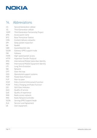 networks.nokia.comPage 19
14. Abbreviations
2G	 Second Generation cellular
3G 	 Third Generation cellular
3GPP 	 Third Generation Partnership Project
APN 	 Access point name
BTS	 Base Transceiver Station
CDN 	 Content delivery networks
DPI 	 Deep packet inspection
NB 	 NodeB
GBR 	 Guaranteed bit rate
GGSN 	 Gateway GPRS support node
GW	 Gateway
HSPA	 High-speed packet access
HTTP 	 Hypertext Transfer Protocol
IMSI 	 International Mobile Subscriber Identity
IMEI 	 International Mobile Equipment Identity
LTE 	 Long Term Evolution
NW	 Network
OTT 	 Over-the-top
OSS 	 Operational support systems
PDP 	 Packet Data Protocol
P2P 	 Peer-to-peer
PCEF 	 Policy Control Enforcement Function
PCRF 	 Policy Charging and Rules Function
QCI 	 QoS Class Indicator
QoS 	 Quality of service
QoE 	 Quality of experience
RAN 	 Radio access network
RNC 	 Radio Network Controller
SGSN 	 Serving GPRS Support Node
SLA	 Service Level Agreement
UE 	 User equipment
 