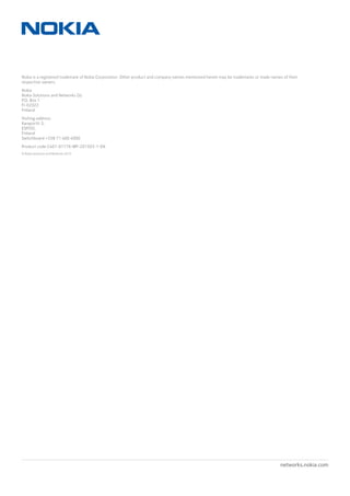 networks.nokia.comPage 20
Nokia is a registered trademark of Nokia Corporation. Other product and company names mentioned herein may be trademarks or trade names of their
respective owners.
Nokia
Nokia Solutions and Networks Oy
P.O. Box 1
FI-02022
Finland
Visiting address:
Karaportti 3,
ESPOO,
Finland
Switchboard +358 71 400 4000
Product code C401-01176-WP-201503-1-EN
© Nokia Solutions and Networks 2015
 