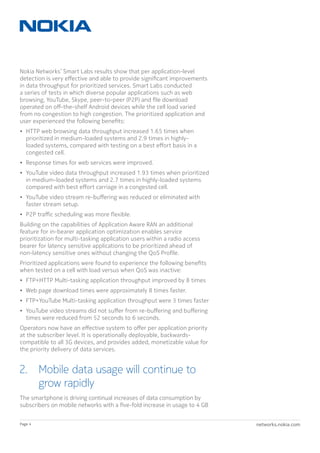 networks.nokia.comPage 4
Nokia Networks’ Smart Labs results show that per application-level
detection is very effective and able to provide significant improvements
in data throughput for prioritized services. Smart Labs conducted
a series of tests in which diverse popular applications such as web
browsing, YouTube, Skype, peer-to-peer (P2P) and file download
operated on off-the-shelf Android devices while the cell load varied
from no congestion to high congestion. The prioritized application and
user experienced the following benefits:
•	 HTTP web browsing data throughput increased 1.65 times when
prioritized in medium-loaded systems and 2.9 times in highly-
loaded systems, compared with testing on a best effort basis in a
congested cell.
•	 Response times for web services were improved.
•	 YouTube video data throughput increased 1.93 times when prioritized
in medium-loaded systems and 2.7 times in highly-loaded systems
compared with best effort carriage in a congested cell.
•	 YouTube video stream re-buffering was reduced or eliminated with
faster stream setup.
•	 P2P traffic scheduling was more flexible.
Building on the capabilities of Application Aware RAN an additional
feature for in-bearer application optimization enables service
prioritization for multi-tasking application users within a radio access
bearer for latency sensitive applications to be prioritized ahead of
non-latency sensitive ones without changing the QoS Profile.
Prioritized applications were found to experience the following benefits
when tested on a cell with load versus when QoS was inactive:
•	 FTP+HTTP Multi-tasking application throughput improved by 8 times
•	 Web page download times were approximately 8 times faster.
•	 FTP+YouTube Multi-tasking application throughput were 3 times faster
•	 YouTube video streams did not suffer from re-buffering and buffering
times were reduced from 52 seconds to 6 seconds.
Operators now have an effective system to offer per application priority
at the subscriber level. It is operationally deployable, backwards-
compatible to all 3G devices, and provides added, monetizable value for
the priority delivery of data services.
2. Mobile data usage will continue to
grow rapidly
The smartphone is driving continual increases of data consumption by
subscribers on mobile networks with a five-fold increase in usage to 4 GB
 