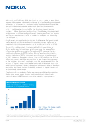 networks.nokia.comPage 5
per month by 2019 from .8 GB per month in 20142
. Usage of web, video,
audio and file sharing continues to rise due to a confluence of widespread
availability of 3G networks, continued speed improvements from HSPA,
and increases in smartphone penetration and device capabilities.
In 2013 mobile networks carried for the first time more than one
exabyte (1 Billion Gigabytes) and the Cisco Visual Networking Index (VNI)
projects that mobile networks will carry 2.5 exabytes of data per month
and further predicts data traffic to exceed 24 exabytes per month by
2019 (Figure 1).
Mobile video which earlier in the decade first became the largest single
traffic type on mobile networks continues to dominate traffic and is
expected to grow to three-quarters of all mobile data traffic by 2019.
Demand for mobile data is closely correlated to the evolution of
device and screen technologies, which are among the areas of the
Information and Communication Technology (ICT) industry that are
evolving the fastest. In 2007 the first iPhone®
was introduced with a
screen resolution of 320 x 480 pixels which in seven years increased
by 13.5 times to a display containing 1920 x 1080 pixels in the iPhone
6 Plus which users are filling with content at two times the data usage
of the “smaller” iPhone 63
. Ultimately, only the human eye will limit the
amount of digital content that will be consumed by a mobile device. In
addition to consuming content, ubiquitous integrated cameras with high
resolution and frame rate are producing exabytes of digital content to
be distributed via networks.
Clearly, mobile networks are facing a growing possibility of congestion
during peak usage hours, despite investments in additional base
stations, advanced RF features, and other capacity improvements.
Fig. 1. Cisco VNI global mobile
data traffic growth.
Exabytes/month
Mobile Data Traﬀic Growth
2019 mobile networks predicted to carry
more than 24 Exabytes per month
22001144 22001155 22001166 22001177 22001188 22001199
0
24
12
2. http://www.cisco.com/c/en/us/solutions/service-provider/visual-networking-index-vni/index.html
3. http://www.citrix.com/content/dam/citrix/en_us/documents/products-solutions/citrix-mobile-analytics-report-february-2015.pdf
 