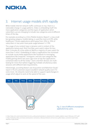networks.nokia.comPage 6
3.  Internet usage models shift rapidly
While mobile internet network traffic continues to rise, there is a
noticeable change in usage patterns. Video is embedding itself into
more application categories and the types of application which
subscribers use are changing to include new categories and at different
times of the day.
For example according to a Citrix Mobile Analytics Report4
, a new small
but growing category, mobile dating, is used the most at 6 PM, while
healthcare / fitness applications which grew from 39% to 78% of
subscribers in two years have peak usage between 5-7 PM.
The usage of any content type is dynamic and in context of the
application being used. Most YouTube users watch videos for less
than 5 minutes at a time while on NetFlix a majority of users watch for
more than 5 mins4
. Embedding of video in applications has increased
to include social media applications like Facebook to messaging
applications like Snapchat / Instagram, and into new categories like
mobile gaming where two years ago none of top five applications
contained video to all five today4
. Users and their devices are multi-
tasking far more than before triggering multiple simultaneous data
sessions with different QoS requirements.
Interestingly, according Nokia’s own Acquisition and Retention Study5
report 41% of customers expect excellent network quality even if it
costs more. 3G networks need to be able to support rapid changes in
usage which adjust to work at the speed of the user.
Fig. 2. Use of different smartphone
applications by users.
PhotosVideoMusic Games ShoppingProductivity Storage
… … …
4. http://www.citrix.com/content/dam/citrix/en_us/documents/products-solutions/citrix-mobile-analytics-report-february-2015.pdf
5. http://networks.nokia.com/news-events/press-room/press-releases/network-and-service-quality-keeps-customers-loyal-nokia-
retention-study-shows
 