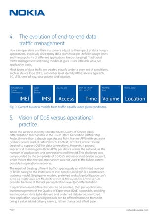 networks.nokia.comPage 7
Fig. 3. Current business models treat traffic equally under given conditions.
IMEI
Smartphone
Tablet
Thermostat
IMSI
Gold
Silver
Bronze
Volume
Monthly
Daily
Time
9AM to 11 AM
4PM to 5PM
Location
Home Zone
Access
2G, 3G, LTE
4. The evolution of end-to-end data
traffic management
How can operators and their customers adjust to the impact of data hungry
applications, especially since many data plans have pre-defined usage limits
and the popularity of different applications keeps changing? Traditional
traffic management and billing models (Figure 3) are inflexible on a per
application basis.
Most types of data traffic are treated equally under a given set of conditions,
such as device type (IMEI), subscriber level identity (IMSI), access type (2G,
3G, LTE), time of day, data volume and location.
5. Vision of QoS versus operational
practice
When the wireless industry standardized Quality of Service (QoS)
differentiation mechanisms in the 3GPP (Third Generation Partnership
Project) more than a decade ago, Access Point Names (APN) with separate
primary bearer (Packet Data Protocol Context, of “PDP Context”) were
created to support QoS for data connections. However, it proved
impractical to manage multiple APNs per device across the network as the
number of applications and connections proliferated. This challenge was
compounded by the complexity of 3G QoS and associated device support,
which meant that the QoS mechanism was not used to the fullest extent
possible in operational networks.
The result of treating different traffic types equally or with limited number
of levels owing to the limitations of PDP context-level QoS is a constrained
business model. Single payer models, preferred and paid prioritization can’t
bring as much value and flexibility either to the customer or the service
provider because of the lack per application-level QoS differentiation.
If application-level differentiation can be enabled, then per application-
level management of the Quality of Experience (QoE) is possible, enabling
less important data to be delayed and preferred data to be prioritized.
New application-level pricing models can be offered thanks to transport
being a value added delivery service, rather than a best effort pipe.
 