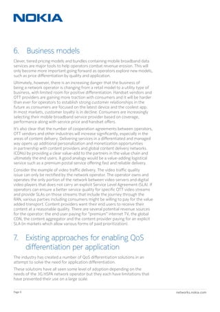 networks.nokia.comPage 8
6.  Business models
Clever, tiered pricing models and bundles containing mobile broadband data
services are major tools to help operators combat revenue erosion. This will
only become more important going forward as operators explore new models,
such as price differentiation by quality and application.
Ultimately, however, there is an increasing danger that the business of
being a network operator is changing from a retail model to a utility type of
business, with limited room for positive differentiation. Handset vendors and
OTT providers are gaining more traction with consumers and it will be harder
than ever for operators to establish strong customer relationships in the
future as consumers are focused on the latest device and the coolest app.
In most markets, customer loyalty is in decline. Consumers are increasingly
selecting their mobile broadband service provider based on coverage,
performance along with service price and handset offers.
It’s also clear that the number of cooperation agreements between operators,
OTT vendors and other industries will increase significantly, especially in the
areas of content delivery. Delivering services in a differentiated and managed
way opens up additional personalization and monetization opportunities
in partnership with content providers and global content delivery networks
(CDNs) by providing a clear value-add to the partners in the value chain and
ultimately the end users. A good analogy would be a value-adding logistical
service such as a premium postal service offering fast and reliable delivery.
Consider the example of video traffic delivery. The video traffic quality
issue can only be rectified by the network operator. The operator owns and
operates the only portion of the network between video servers and digital
video players that does not carry an explicit Service Level Agreement (SLA). If
operators can ensure a better service quality for specific OTT video streams
and provide SLAs on those streams that include the journey through the
RAN, various parties including consumers might be willing to pay for the value
added transport. Content providers want their end users to receive their
content at a reasonable quality. There are several potential revenue sources
for the operator: the end user paying for “premium” internet TV, the global
CDN, the content aggregator and the content provider paying for an explicit
SLA (in markets which allow various forms of paid prioritization).
7. Existing approaches for enabling QoS
differentiation per application
The industry has created a number of QoS differentiation solutions in an
attempt to solve the need for application differentiation.
These solutions have all seen some level of adoption depending on the
needs of the 3G HSPA network operator but they each have limitations that
have prevented their use on a large scale.
 