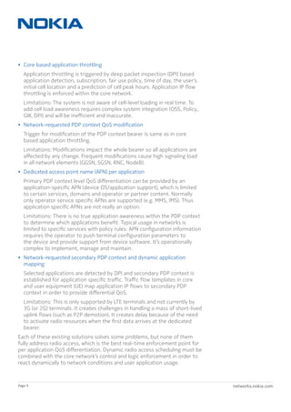 networks.nokia.comPage 9
•	 Core based application throttling
	 Application throttling is triggered by deep packet inspection (DPI) based
application detection, subscription, fair use policy, time of day, the user’s
initial cell location and a prediction of cell peak hours. Application IP flow
throttling is enforced within the core network.
	 Limitations: The system is not aware of cell-level loading in real time. To
add cell load awareness requires complex system integration (OSS, Policy,
GW, DPI) and will be inefficient and inaccurate.
•	 Network-requested PDP context QoS modification
	 Trigger for modification of the PDP context bearer is same as in core
based application throttling.
	 Limitations: Modifications impact the whole bearer so all applications are
affected by any change. Frequent modifications cause high signaling load
in all network elements (GGSN, SGSN, RNC, NodeB).
•	 Dedicated access point name (APN) per application
	 Primary PDP context level QoS differentiation can be provided by an
application-specific APN (device OS/application support), which is limited
to certain services, domains and operator or partner content. Normally
only operator service specific APNs are supported (e.g. MMS, IMS). Thus
application specific APNs are not really an option.
	 Limitations: There is no true application awareness within the PDP context
to determine which applications benefit. Typical usage in networks is
limited to specific services with policy rules. APN configuration information
requires the operator to push terminal configuration parameters to
the device and provide support from device software. It’s operationally
complex to implement, manage and maintain.
•	 Network-requested secondary PDP context and dynamic application
mapping
	 Selected applications are detected by DPI and secondary PDP context is
established for application specific traffic. Traffic flow templates in core
and user equipment (UE) map application IP flows to secondary PDP
context in order to provide differential QoS.
	 Limitations: This is only supported by LTE terminals and not currently by
3G (or 2G) terminals. It creates challenges in handling a mass of short-lived
uplink flows (such as P2P demotion). It creates delay because of the need
to activate radio resources when the first data arrives at the dedicated
bearer.
Each of these existing solutions solves some problems, but none of them
fully address radio access, which is the best real-time enforcement point for
per application QoS differentiation. Dynamic radio access scheduling must be
combined with the core network’s control and logic enforcement in order to
react dynamically to network conditions and user application usage.
 