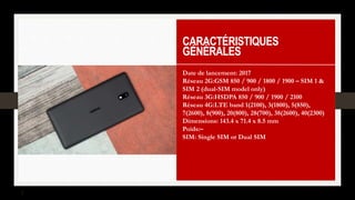 CARACTÉRISTIQUES
GÉNÉRALES
Date de lancement: 2017
Réseau 2G:GSM 850 / 900 / 1800 / 1900 – SIM 1 &
SIM 2 (dual-SIM model only)
Réseau 3G:HSDPA 850 / 900 / 1900 / 2100
Réseau 4G:LTE band 1(2100), 3(1800), 5(850),
7(2600), 8(900), 20(800), 28(700), 38(2600), 40(2300)
Dimensions: 143.4 x 71.4 x 8.5 mm
Poids:–
SIM: Single SIM or Dual SIM
 