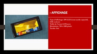 AFFICHAGE
Type d’affichage: IPS LCD écran tactile capacitif,
16M couleurs
Taille de l’ecran 5.0 Pouces
Résolution: 720 x 1280 pixels
Tactile: Oui
 