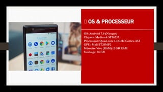 OS & PROCESSEUR
OS: Android 7.0 (Nougat)
Chipset: Mediatek MT6737
Processeur: Quad-core 1.4 GHz Cortex-A53
GPU: Mali-T720MP2
Mémoire Vive (RAM): 2 GB RAM
Stockage: 16 GB
 
