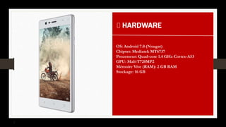 HARDWARE
OS: Android 7.0 (Nougat)
Chipset: Mediatek MT6737
Processeur: Quad-core 1.4 GHz Cortex-A53
GPU: Mali-T720MP2
Mémoire Vive (RAM): 2 GB RAM
Stockage: 16 GB
 