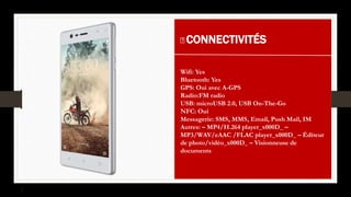 CONNECTIVITÉS
Wifi: Yes
Bluetooth: Yes
GPS: Oui avec A-GPS
Radio:FM radio
USB: microUSB 2.0, USB On-The-Go
NFC: Oui
Messagerie: SMS, MMS, Email, Push Mail, IM
Autres: – MP4/H.264 player_x000D_ –
MP3/WAV/eAAC /FLAC player_x000D_ – Éditeur
de photo/vidéo_x000D_ – Visionneuse de
documents
 