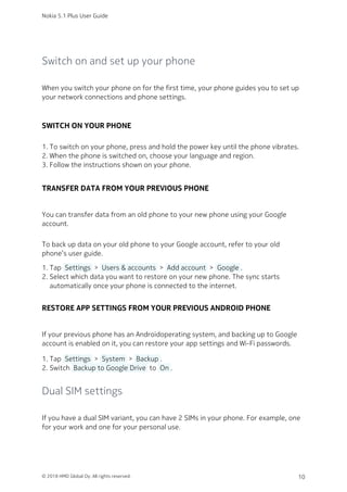 Switch on and set up your phone
When you switch your phone on for the first time, your phone guides you to set up
your network connections and phone settings.
SWITCH ON YOUR PHONE
To switch on your phone, press and hold the power key until the phone vibrates.1.
When the phone is switched on, choose your language and region.2.
Follow the instructions shown on your phone.3.
TRANSFER DATA FROM YOUR PREVIOUS PHONE
You can transfer data from an old phone to your new phone using your Google
account.
To back up data on your old phone to your Google account, refer to your old
phone’s user guide.
Tap  Settings  >  Users & accounts  >  Add account  >  Google .1.
Select which data you want to restore on your new phone. The sync starts2.
automatically once your phone is connected to the internet.
RESTORE APP SETTINGS FROM YOUR PREVIOUS ANDROID PHONE
If your previous phone has an Androidoperating system, and backing up to Google
account is enabled on it, you can restore your app settings and Wi-Fi passwords.
Tap  Settings  >  System  >  Backup .1.
Switch  Backup to Google Drive  to  On .2.
Dual SIM settings
If you have a dual SIM variant, you can have 2 SIMs in your phone. For example, one
for your work and one for your personal use.
Nokia 5.1 Plus User Guide
© 2018 HMD Global Oy. All rights reserved. 10
 