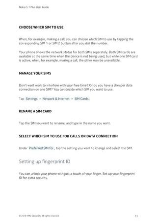 CHOOSE WHICH SIM TO USE
When, for example, making a call, you can choose which SIM to use by tapping the
corresponding SIM 1 or SIM 2 button after you dial the number.
Your phone shows the network status for both SIMs separately. Both SIM cards are
available at the same time when the device is not being used, but while one SIM card
is active, when, for example, making a call, the other may be unavailable.
MANAGE YOUR SIMS
Don't want work to interfere with your free time? Or do you have a cheaper data
connection on one SIM? You can decide which SIM you want to use.
Tap  Settings  >  Network & Internet  >  SIM Cards .
RENAME A SIM CARD
Tap the SIM you want to rename, and type in the name you want.
SELECT WHICH SIM TO USE FOR CALLS OR DATA CONNECTION
Under  Preferred SIM for , tap the setting you want to change and select the SIM.
Setting up fingerprint ID
You can unlock your phone with just a touch of your finger. Set up your fingerprint
ID for extra security.
Nokia 5.1 Plus User Guide
© 2018 HMD Global Oy. All rights reserved. 11
 