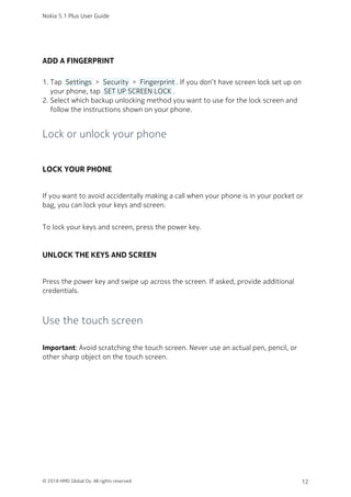 ADD A FINGERPRINT
Tap  Settings  >  Security  >  Fingerprint . If you don’t have screen lock set up on1.
your phone, tap  SET UP SCREEN LOCK .
Select which backup unlocking method you want to use for the lock screen and2.
follow the instructions shown on your phone.
Lock or unlock your phone
LOCK YOUR PHONE
If you want to avoid accidentally making a call when your phone is in your pocket or
bag, you can lock your keys and screen.
To lock your keys and screen, press the power key.
UNLOCK THE KEYS AND SCREEN
Press the power key and swipe up across the screen. If asked, provide additional
credentials.
Use the touch screen
Important: Avoid scratching the touch screen. Never use an actual pen, pencil, or
other sharp object on the touch screen.
Nokia 5.1 Plus User Guide
© 2018 HMD Global Oy. All rights reserved. 12
 