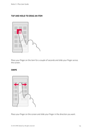 TAP AND HOLD TO DRAG AN ITEM
Place your finger on the item for a couple of seconds and slide your finger across
the screen.
SWIPE
Place your finger on the screen and slide your finger in the direction you want.
Nokia 5.1 Plus User Guide
© 2018 HMD Global Oy. All rights reserved. 13
 