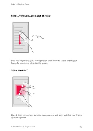 SCROLL THROUGH A LONG LIST OR MENU
Slide your finger quickly in a flicking motion up or down the screen and lift your
finger. To stop the scrolling, tap the screen.
ZOOM IN OR OUT
Place 2 fingers on an item, such as a map, photo, or web page, and slide your fingers
apart or together.
Nokia 5.1 Plus User Guide
© 2018 HMD Global Oy. All rights reserved. 14
 