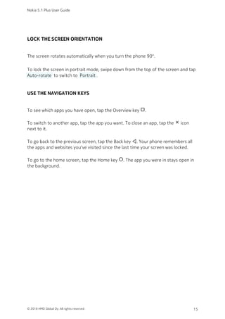 LOCK THE SCREEN ORIENTATION
The screen rotates automatically when you turn the phone 90°.
To lock the screen in portrait mode, swipe down from the top of the screen and tap
 Auto-rotate  to switch to  Portrait .
USE THE NAVIGATION KEYS
To see which apps you have open, tap the Overview key check_box_outline_blank.
To switch to another app, tap the app you want. To close an app, tap the close icon
next to it.
To go back to the previous screen, tap the Back key . Your phone remembers all
the apps and websites you‘ve visited since the last time your screen was locked.
To go to the home screen, tap the Home key panorama_fish_eye. The app you were in stays open in
the background.
Nokia 5.1 Plus User Guide
© 2018 HMD Global Oy. All rights reserved. 15
 