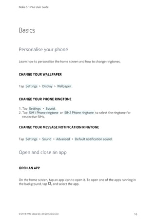 Basics
Personalise your phone
Learn how to personalise the home screen and how to change ringtones.
CHANGE YOUR WALLPAPER
Tap  Settings  >  Display  >  Wallpaper .
CHANGE YOUR PHONE RINGTONE
Tap  Settings  >  Sound .1.
Tap  SIM1 Phone ringtone  or  SIM2 Phone ringtone  to select the ringtone for2.
respective SIMs.
CHANGE YOUR MESSAGE NOTIFICATION RINGTONE
Tap  Settings  >  Sound  >  Advanced  >  Default notification sound .
Open and close an app
OPEN AN APP
On the home screen, tap an app icon to open it. To open one of the apps running in
the background, tap check_box_outline_blank, and select the app.
Nokia 5.1 Plus User Guide
© 2018 HMD Global Oy. All rights reserved. 16
 