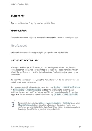CLOSE AN APP
Tap check_box_outline_blank, and then tap close on the app you want to close.
FIND YOUR APPS
On the home screen, swipe up from the bottom of the screen to see all your apps.
Notifications
Stay in touch with what‘s happening on your phone with notifications.
USE THE NOTIFICATION PANEL
When you receive new notifications, such as messages or missed calls, indicator
icons appear on the status bar at the top of the screen. To see more information
about the notifications, drag the status bar down. To close the view, swipe up on
the screen.
To open the notification panel, drag the status bar down. To close the notification
panel, swipe up on the screen.
To change the notification settings for an app, tap  Settings  >  Apps & notifications 
>  Notifications  >  App notifications  and tap the app name to open the app
settings. You can turn notifications on or off for each app individually. To see the
apps that are not allowed to send notifications, tap  All apps  >  Apps: Turned off .
To see notification dots, tap  Settings  >  Apps & notifications  >  Notifications  and switch
 Allow notification dots  to on. A small dot will appear on the app icon if you’ve got a
notification, but haven’t attended to it yet. Tap and hold the icon to see available options.
You can tap the notification to open it or swipe to dismiss it.
Nokia 5.1 Plus User Guide
© 2018 HMD Global Oy. All rights reserved. 17
 