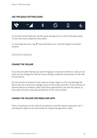 USE THE QUICK SETTING ICONS
To activate certain features, tap the quick settings icons on the notification panel.
To see more icons, drag the menu down.
To rearrange the icons, tap mode_edit, tap and hold an icon, and then drag it to another
location.
Control volume
CHANGE THE VOLUME
If you have trouble hearing your phone ringing in noisy environments or calls are too
loud, you can change the volume to your liking by using the volume keys on the side
of your phone.
Do not connect to products that create an output signal, as this may damage the
device. Do not connect any voltage source to the audio connector. If you connect an
external device or headset, other than those approved for use with this device, to
the audio connector, pay special attention to the volume levels.
CHANGE THE VOLUME FOR MEDIA AND APPS
Press a volume key on the side of your phone to see the volume status bar, tap keyboard_arrow_down,
and drag the slider on the volume bar for media and apps left or right.
Nokia 5.1 Plus User Guide
© 2018 HMD Global Oy. All rights reserved. 18
 
