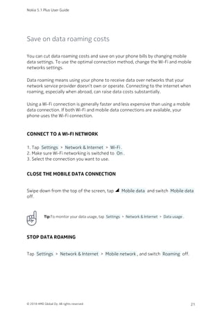 Save on data roaming costs
You can cut data roaming costs and save on your phone bills by changing mobile
data settings. To use the optimal connection method, change the Wi-Fi and mobile
networks settings.
Data roaming means using your phone to receive data over networks that your
network service provider doesn‘t own or operate. Connecting to the internet when
roaming, especially when abroad, can raise data costs substantially.
Using a Wi-Fi connection is generally faster and less expensive than using a mobile
data connection. If both Wi-Fi and mobile data connections are available, your
phone uses the Wi-Fi connection.
CONNECT TO A WI-FI NETWORK
Tap  Settings  >  Network & Internet  >  Wi-Fi .1.
Make sure Wi-Fi networking is switched to  On .2.
Select the connection you want to use.3.
CLOSE THE MOBILE DATA CONNECTION
Swipe down from the top of the screen, tap network_cell  Mobile data  and switch  Mobile data 
off.
Tip:To monitor your data usage, tap  Settings  >  Network & Internet  >  Data usage .
STOP DATA ROAMING
Tap  Settings  >  Network & Internet  >  Mobile network , and switch  Roaming  off.
Nokia 5.1 Plus User Guide
© 2018 HMD Global Oy. All rights reserved. 21
 