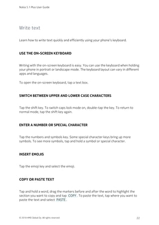 Write text
Learn how to write text quickly and efficiently using your phone’s keyboard.
USE THE ON-SCREEN KEYBOARD
Writing with the on-screen keyboard is easy. You can use the keyboard when holding
your phone in portrait or landscape mode. The keyboard layout can vary in different
apps and languages.
To open the on-screen keyboard, tap a text box.
SWITCH BETWEEN UPPER AND LOWER CASE CHARACTERS
Tap the shift key. To switch caps lock mode on, double-tap the key. To return to
normal mode, tap the shift key again.
ENTER A NUMBER OR SPECIAL CHARACTER
Tap the numbers and symbols key. Some special character keys bring up more
symbols. To see more symbols, tap and hold a symbol or special character.
INSERT EMOJIS
Tap the emoji key and select the emoji.
COPY OR PASTE TEXT
Tap and hold a word, drag the markers before and after the word to highlight the
section you want to copy and tap  COPY . To paste the text, tap where you want to
paste the text and select  PASTE .
Nokia 5.1 Plus User Guide
© 2018 HMD Global Oy. All rights reserved. 22
 