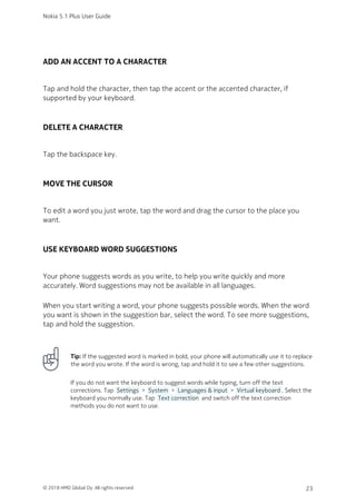 ADD AN ACCENT TO A CHARACTER
Tap and hold the character, then tap the accent or the accented character, if
supported by your keyboard.
DELETE A CHARACTER
Tap the backspace key.
MOVE THE CURSOR
To edit a word you just wrote, tap the word and drag the cursor to the place you
want.
USE KEYBOARD WORD SUGGESTIONS
Your phone suggests words as you write, to help you write quickly and more
accurately. Word suggestions may not be available in all languages.
When you start writing a word, your phone suggests possible words. When the word
you want is shown in the suggestion bar, select the word. To see more suggestions,
tap and hold the suggestion.
Tip: If the suggested word is marked in bold, your phone will automatically use it to replace
the word you wrote. If the word is wrong, tap and hold it to see a few other suggestions.
If you do not want the keyboard to suggest words while typing, turn off the text
corrections. Tap  Settings  >  System  >  Languages & input  >  Virtual keyboard . Select the
keyboard you normally use. Tap  Text correction  and switch off the text correction
methods you do not want to use.
Nokia 5.1 Plus User Guide
© 2018 HMD Global Oy. All rights reserved. 23
 