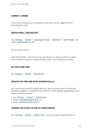 CORRECT A WORD
If you notice that you have misspelled a word, tap it to see suggestions for
correcting the word.
SWITCH SPELL CHECKER OFF
Tap  Settings  >  System  >  Languages & input  >  Advanced  >  Spell checker , and
switch  Spell checker  to  Off .
Date and time
Keep track of time – learn how to use your phone as a clock, as well as an alarm
clock, and how to keep your appointments, tasks, and schedules up to date.
SET DATE AND TIME
Tap  Settings  >  System  >  Date & time .
UPDATE THE TIME AND DATE AUTOMATICALLY
You can set your phone to update the time, date, and time zone automatically.
Automatic update is a network service and may not be available depending on your
region or service provider.
Tap  Settings  >  System  >  Date & time .1.
Switch  Automatic date & time  on.2.
Switch  Automatic time zone  on.3.
CHANGE THE CLOCK TO THE 24-HOUR FORMAT
Tap  Settings  >  System  >  Date & time , and switch  Use 24-hour format  on.
Nokia 5.1 Plus User Guide
© 2018 HMD Global Oy. All rights reserved. 24
 