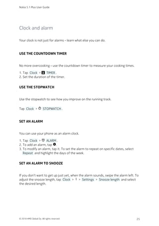 Clock and alarm
Your clock is not just for alarms – learn what else you can do.
USE THE COUNTDOWN TIMER
No more overcooking – use the countdown timer to measure your cooking times.
Tap  Clock  >   TIMER .1.
Set the duration of the timer.2.
USE THE STOPWATCH
Use the stopwatch to see how you improve on the running track.
Tap  Clock  > timer  STOPWATCH .
SET AN ALARM
You can use your phone as an alarm clock.
Tap  Clock  > access_alarm  ALARM .1.
To add an alarm, tap add_circle.2.
To modify an alarm, tap it. To set the alarm to repeat on specific dates, select3.
 Repeat  and highlight the days of the week.
SET AN ALARM TO SNOOZE
If you don’t want to get up just yet, when the alarm sounds, swipe the alarm left. To
adjust the snooze length, tap  Clock  > more_vert >  Settings  >  Snooze length  and select
the desired length.
Nokia 5.1 Plus User Guide
© 2018 HMD Global Oy. All rights reserved. 25
 