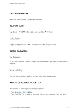 SWITCH AN ALARM OFF
When the alarm sounds, swipe the alarm right.
DELETE AN ALARM
Tap  Clock  > access_alarm  ALARM . Select the alarm and tap delete  Delete .
Calculator
Forget your pocket calculator – there’s a calculator on your phone.
USE THE CALCULATOR
Tap  Calculator .
To use the advanced calculator, swipe the bar from the right edge of the screen to
the left.
Accessibility
You can change various settings to make using your phone easier.
INCREASE OR DECREASE THE FONT SIZE
Do you want to have larger fonts on your phone?
Tap  Settings  >  Accessibility .1.
Tap  Font size . To increase or decrease the font size, drag the Font size slider.2.
Nokia 5.1 Plus User Guide
© 2018 HMD Global Oy. All rights reserved. 26
 
