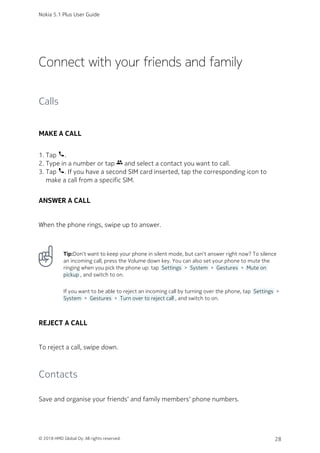 Connect with your friends and family
Calls
MAKE A CALL
Tap phone.1.
Type in a number or tap group and select a contact you want to call.2.
Tap phone. If you have a second SIM card inserted, tap the corresponding icon to3.
make a call from a specific SIM.
ANSWER A CALL
When the phone rings, swipe up to answer.
Tip:Don't want to keep your phone in silent mode, but can't answer right now? To silence
an incoming call, press the Volume down key. You can also set your phone to mute the
ringing when you pick the phone up: tap  Settings  >  System  >  Gestures  >  Mute on
pickup , and switch to on.
If you want to be able to reject an incoming call by turning over the phone, tap  Settings  >
 System  >  Gestures  >  Turn over to reject call , and switch to on.
REJECT A CALL
To reject a call, swipe down.
Contacts
Save and organise your friends‘ and family members‘ phone numbers.
Nokia 5.1 Plus User Guide
© 2018 HMD Global Oy. All rights reserved. 28
 