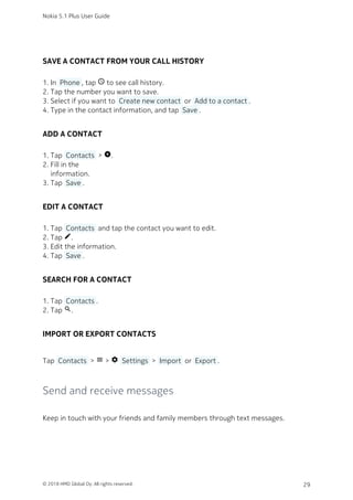 SAVE A CONTACT FROM YOUR CALL HISTORY
In  Phone , tap schedule to see call history.1.
Tap the number you want to save.2.
Select if you want to  Create new contact  or  Add to a contact .3.
Type in the contact information, and tap  Save .4.
ADD A CONTACT
Tap  Contacts  > add_circle.1.
Fill in the2.
information.
Tap  Save .3.
EDIT A CONTACT
Tap  Contacts  and tap the contact you want to edit.1.
Tap edit.2.
Edit the information.3.
Tap  Save .4.
SEARCH FOR A CONTACT
Tap  Contacts .1.
Tap search.2.
IMPORT OR EXPORT CONTACTS
Tap  Contacts  > menu > settings  Settings  >  Import  or  Export .
Send and receive messages
Keep in touch with your friends and family members through text messages.
Nokia 5.1 Plus User Guide
© 2018 HMD Global Oy. All rights reserved. 29
 